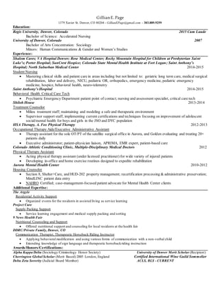 GillianE.Page
1379 Xavier St. Denver, CO 80204 - GillianEPage@gmail.com - 303.889.9259
Education:
Regis University, Denver, Colorado 2015 Cum Laude
Bachelor of Science: Accelerated Nursing
University of Denver, Colorado 2007
Bachelor of Arts Concentration: Sociology
Minors: Human Communications & Gender and Women’s Studies
Experience:
Shalom Cares; VA Hospital Denver; Rose Medical Center; Rocky Mountain Hospital for Children at Presbyterian Saint
Luke’s; Porter Hospital; SunCrest Hospice; Colorado State Mental Health Institute at Fort Logan; Saint Anthony’s
Hospital; North Suburban Medical Center 2014-2015
Student Nursing
 Mastering clinical skills and patient care in areas including but not limited to: geriatric long term care, medical surgical
rehabilitation, labor and delivery, NICU, pediatric OR, orthopedics, emergency medicine, pediatric emergency
medicine, hospice, behavioral health, neuro-telemetry
Saint Anthony’s Hospital 2014-2015
Behavioral Health Critical Care Tech
 Psychiatric Emergency Department patient point of contact; nursing and assessment specialist, critical care tech
Shiloh House 2013-2014
Treatment Counselor
 Milieu treatment staff; maintaining and modeling a safe and therapeutic environment
 Supervisor support staff, implementing current certifications and techniques focusing on improvement of adolescent
social/mental health for boys and girls in the JSO and DYC population
HSA Therapy, A. Fox Physical Therapy 2012-2013
Occupational Therapy Aide/Executive Administrative Assistant
 Therapy assistant for the sole OT/PT of the satellite surgical office in Aurora, and Golden evaluating and treating 20+
patients daily
 Executive administrator; patient-physician liaison, APRIMA, EMR expert, patient-based care
Colorado Athletic Conditioning Clinic, Multiple-Disciplinary Medical Doctors 2012
Physical Therapy Assistant
 Acting physical therapy assistant (under licensed practitioner) for wide variety of injured patients
 Developing in-office and home exercise routines designed to expedite rehabilitation
Aurora Mental Health Center 2010-2012
Housing Counselor
 Section 8, Shelter+Care, and HUD-202 property management; recertification processing & administrative preservation;
MindLINC patient data entry
 NAHRO Certified; case-management-focused patient advocate for Mental Health Center clients
Additional Expertise:
The Argyle
Residential Activity Support
 Organized events for the residents in assisted living as service learning
Project Cure
Supply Packing Support
 Service learning engagement and medical supply packing and sorting
9 News Health Fair
Nutritional Counseling and Support
 Offered nutritional support and counseling for local residents at the health fair
DDRC/Private Family, Denver, CO
Communication Therapist, Therapeutic Horseback Riding Instructor
 Applying behavioral modification and using various forms of communication with a non-verbal child
 Extending knowledge of sign language and therapeutic horsebackriding instruction
Awards/Honors/Certifications:
Alpha Kappa Delta (Sociology/Criminology Honor Society) University of Denver Merit Scholar (Recipient)
Cherrington Global Scholar (Merit Based) 2005 London, England Certified International Wine Guild Sommelier
Delta Zeta Sorority (Judicial Board Member) ACLS, BLS - CURRENT
 