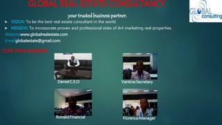 GLOBAL REAL ESTATE CONSULTANCY.
your trustedbusiness partner.
 VISION: To be the best real estate consultant in the world.
 MISSION: To incorporate proven and professional state of Art-marketing real properties.
Website:www.globalrealestate.com
Email:globalestate@gmail.com.
Daniel:C.E.O
Ronald:Financial
Vantine:Secretary
Florence:Manager
CORE TEAM MEMBERS
 