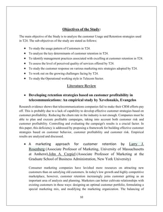 10
Objectives of the Study:
The main objective of the Study is to analyze the customer Usage and Retention strategies used
in T24. The sub-objectives of the study are stated as follows:
 To study the usage pattern of Customers in T24.
 To analyze the key determinants of customer retention in T24.
 To identify management practices associated with excelling at customer retention in T24.
 To assess the level of perceived quality of services offered by T24.
 To study the customer response on various marketing mix strategies adopted by T24.
 To work out on the growing challenges facing by T24.
 To study the Operational working style in Telecom Sector.
Literature Review
 Developing retention strategies based on customer profitability in
telecommunications: An empirical study by Xevelonakis, Evangelos
Research evidence shows that telecommunications companies fail to make their CRM efforts pay
off. This is probably due to a lack of capability to develop effective customer strategies based on
customer profitability. Reducing the churn rate in the industry is not enough. Companies must be
able to plan and execute profitable campaigns, taking into account both customer risk and
customer profitability. Controlling and evaluating the campaign's results is a crucial factor. In
this paper, this deficiency is addressed by proposing a framework for building effective customer
strategies based on customer behavior, customer profitability and customer risk. Empirical
results are analyzed and discussed.
 A marketing approach for customer retention by Larry J.
Rosenberg (Associate Professor of Marketing, University of Massachusetts
at Amherst),John A. Czepiel (Associate Professor of Marketing at the
Graduate School of Business Administration, New York University)
Consumer marketing companies have lavished more resources on attracting new
customers than on satisfying old customers. In today's low growth and highly competitive
marketplace, however, customer retention increasingly joins customer getting as an
important area of analysis and planning. Marketers can better cultivate relationships with
existing customers in these ways: designing an optimal customer portfolio, formulating a
special marketing mix, and modifying the marketing organization. The balancing of
 