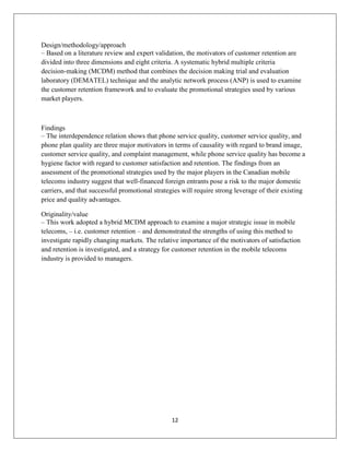 12
Design/methodology/approach
– Based on a literature review and expert validation, the motivators of customer retention are
divided into three dimensions and eight criteria. A systematic hybrid multiple criteria
decision‐making (MCDM) method that combines the decision making trial and evaluation
laboratory (DEMATEL) technique and the analytic network process (ANP) is used to examine
the customer retention framework and to evaluate the promotional strategies used by various
market players.
Findings
– The interdependence relation shows that phone service quality, customer service quality, and
phone plan quality are three major motivators in terms of causality with regard to brand image,
customer service quality, and complaint management, while phone service quality has become a
hygiene factor with regard to customer satisfaction and retention. The findings from an
assessment of the promotional strategies used by the major players in the Canadian mobile
telecoms industry suggest that well‐financed foreign entrants pose a risk to the major domestic
carriers, and that successful promotional strategies will require strong leverage of their existing
price and quality advantages.
Originality/value
– This work adopted a hybrid MCDM approach to examine a major strategic issue in mobile
telecoms, – i.e. customer retention – and demonstrated the strengths of using this method to
investigate rapidly changing markets. The relative importance of the motivators of satisfaction
and retention is investigated, and a strategy for customer retention in the mobile telecoms
industry is provided to managers.
 