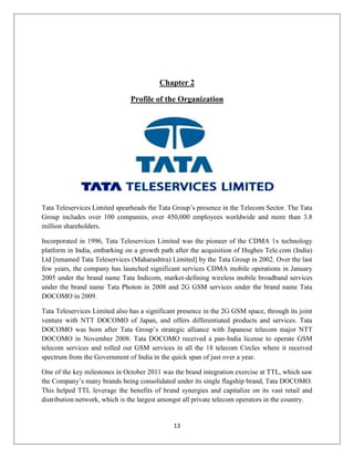 13
Chapter 2
Profile of the Organization
Tata Teleservices Limited spearheads the Tata Group‘s presence in the Telecom Sector. The Tata
Group includes over 100 companies, over 450,000 employees worldwide and more than 3.8
million shareholders.
Incorporated in 1996, Tata Teleservices Limited was the pioneer of the CDMA 1x technology
platform in India, embarking on a growth path after the acquisition of Hughes Tele.com (India)
Ltd [renamed Tata Teleservices (Maharashtra) Limited] by the Tata Group in 2002. Over the last
few years, the company has launched significant services CDMA mobile operations in January
2005 under the brand name Tata Indicom, market-defining wireless mobile broadband services
under the brand name Tata Photon in 2008 and 2G GSM services under the brand name Tata
DOCOMO in 2009.
Tata Teleservices Limited also has a significant presence in the 2G GSM space, through its joint
venture with NTT DOCOMO of Japan, and offers differentiated products and services. Tata
DOCOMO was born after Tata Group‘s strategic alliance with Japanese telecom major NTT
DOCOMO in November 2008. Tata DOCOMO received a pan-India license to operate GSM
telecom services and rolled out GSM services in all the 18 telecom Circles where it received
spectrum from the Government of India in the quick span of just over a year.
One of the key milestones in October 2011 was the brand integration exercise at TTL, which saw
the Company‘s many brands being consolidated under its single flagship brand, Tata DOCOMO.
This helped TTL leverage the benefits of brand synergies and capitalize on its vast retail and
distribution network, which is the largest amongst all private telecom operators in the country.
 