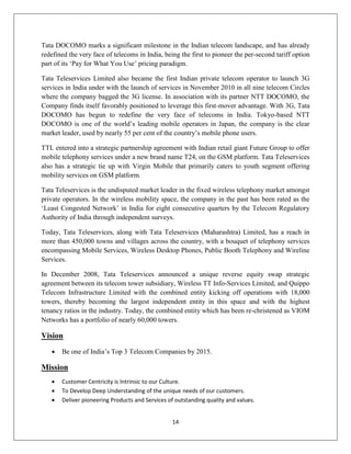 14
Tata DOCOMO marks a significant milestone in the Indian telecom landscape, and has already
redefined the very face of telecoms in India, being the first to pioneer the per-second tariff option
part of its ‗Pay for What You Use‘ pricing paradigm.
Tata Teleservices Limited also became the first Indian private telecom operator to launch 3G
services in India under with the launch of services in November 2010 in all nine telecom Circles
where the company bagged the 3G license. In association with its partner NTT DOCOMO, the
Company finds itself favorably positioned to leverage this first-mover advantage. With 3G, Tata
DOCOMO has begun to redefine the very face of telecoms in India. Tokyo-based NTT
DOCOMO is one of the world‘s leading mobile operators in Japan, the company is the clear
market leader, used by nearly 55 per cent of the country‘s mobile phone users.
TTL entered into a strategic partnership agreement with Indian retail giant Future Group to offer
mobile telephony services under a new brand name T24, on the GSM platform. Tata Teleservices
also has a strategic tie up with Virgin Mobile that primarily caters to youth segment offering
mobility services on GSM platform.
Tata Teleservices is the undisputed market leader in the fixed wireless telephony market amongst
private operators. In the wireless mobility space, the company in the past has been rated as the
‗Least Congested Network‘ in India for eight consecutive quarters by the Telecom Regulatory
Authority of India through independent surveys.
Today, Tata Teleservices, along with Tata Teleservices (Maharashtra) Limited, has a reach in
more than 450,000 towns and villages across the country, with a bouquet of telephony services
encompassing Mobile Services, Wireless Desktop Phones, Public Booth Telephony and Wireline
Services.
In December 2008, Tata Teleservices announced a unique reverse equity swap strategic
agreement between its telecom tower subsidiary, Wireless TT Info-Services Limited, and Quippo
Telecom Infrastructure Limited with the combined entity kicking off operations with 18,000
towers, thereby becoming the largest independent entity in this space and with the highest
tenancy ratios in the industry. Today, the combined entity which has been re-christened as VIOM
Networks has a portfolio of nearly 60,000 towers.
Vision
 Be one of India‘s Top 3 Telecom Companies by 2015.
Mission
 Customer Centricity is Intrinsic to our Culture.
 To Develop Deep Understanding of the unique needs of our customers.
 Deliver pioneering Products and Services of outstanding quality and values.
 