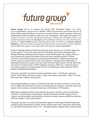 16
Future Group, led by its founder and Group CEO, Mr.Kishore Biyani, isan Indian
private conglomerate, headquartered in Mumbai. While retail forms the core business activity of
Future Group, group subsidiaries are present in consumer finance, capital, insurance, leisure and
entertainment, brand development, retail real estate development, retail media and logistics.The
company is known for having a significant prominence in Indian retail and fashion sectors, with
popular supermarket chains like Big Bazaar and Food Bazaar, lifestyle stores like Brand Factory,
Central etc. Future Retail (initially Pantaloons Retail India Ltd (PRIL)) and Future Lifestyle
Fashions are the two operating companies of Future Group, are among the top retail companies
listed in BSE with respect to asset and in NSE with respect to market capitalization.
Led by its flagship enterprise, Pantaloons Retail, the group operates over 16 million square feet
of retail space in 73 cities and towns and 65 rural locations across India. Headquartered in
Mumbai (Bombay), Pantaloons Retail employs around 30,000 people. The company follows a
multi-format retail strategy that captures almost the entire consumption basket of Indian
customers. In the lifestyle segment, the group operates Pantaloons, a fashion retail chain and
Central, a chain of seamless malls. In the value segment, its marquee brand, Big Bazaar is a
hypermarket format that combines the look, touch and feel of Indian bazaars with the choice and
convenience of modern retail. In 2008, Big Bazaar opened its 100th store, marking the fastest
ever organic expansion of a hypermarket. The first set of Big Bazaar stores opened in 2001 in
Kolkata, Hyderabad and Bangalore.
The group‘s speciality retail formats include supermarket chain – Food Bazaar, sportswear
retailer - Planet Sports, electronics retailer - Ezone, home improvement chain - Home Town and
rural retail chain, Aadhaar, among others.
Future Capital Holdings, the group‘s financial arm provides investment advisory to assets worth
over $1 Billion that are being invested in consumer brands and companies, real estate, hotels and
logistics. It also operates a consumer finance arm with branches in 150 locations.
Other group companies include, Future Generali, the group‘s insurance venture in partnership
with Italy‘s Generali Group, Future Brands, a brand development and IPR company, Future
Logistics, providing logistics and distribution solutions to group companies and business partners
and Future Media, a retail media initiative.
The group‘s presence in Leisure & Entertainment segment is led through, Mumbai-based listed
company Galaxy Entertainment Limited. Galaxy leading leisure chains, Sports Bar and Bowling
Co. and family entertainment centres, F123. Through its partner company, Blue Foods the group
 
