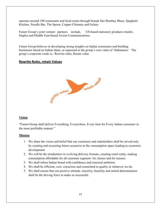 17
operates around 100 restaurants and food courts through brands like Bombay Blues, Spaghetti
Kitchen, Noodle Bar, The Spoon, Copper Chimney and Gelato.
Future Group‘s joint venture partners include, US-based stationery products retailer,
Staples and Middle East-based Axiom Communications.
Future Group believes in developing strong insights on Indian consumers and building
businesses based on Indian ideas, as espoused in the group‘s core value of ‗Indianness.‘ The
group‘s corporate credo is, ‗Rewrite rules, Retain value
Rewrite Rules, retain Values
Vision
―Future Group shall deliver Everything, Everywhere, Every time for Every Indian consumer in
the most profitable manner.‖
Mission
1. We share the vision and belief that our customers and stakeholders shall be served only
by creating and executing future scenarios in the consumption space leading to economic
development.
2. We will be the trendsetters in evolving delivery formats, creating retail realty, making
consumption affordable for all customer segment- for classes and for masses.
3. We shall infuse Indian brand with confidence and renewed ambition.
4. We shall be efficient, cost- conscious and committed to quality in whatever we do.
5. We shall ensure that our positive attitude, sincerity, humility and united determination
shall be the driving force to make us successful.
 