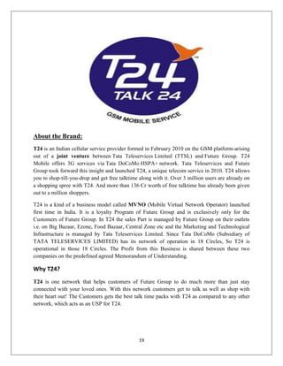 19
About the Brand:
T24 is an Indian cellular service provider formed in February 2010 on the GSM platform-arising
out of a joint venture between Tata Teleservices Limited (TTSL) and Future Group. T24
Mobile offers 3G services via Tata DoCoMo HSPA+ network. Tata Teleservices and Future
Group took forward this insight and launched T24, a unique telecom service in 2010. T24 allows
you to shop-till-you-drop and get free talktime along with it. Over 3 million users are already on
a shopping spree with T24. And more than 136 Cr worth of free talktime has already been given
out to a million shoppers.
T24 is a kind of a business model called MVNO (Mobile Virtual Network Operator) launched
first time in India. It is a loyalty Program of Future Group and is exclusively only for the
Customers of Future Group. In T24 the sales Part is managed by Future Group on their outlets
i.e. on Big Bazaar, Ezone, Food Bazaar, Central Zone etc and the Marketing and Technological
Infrastructure is managed by Tata Teleservices Limited. Since Tata DoCoMo (Subsidiary of
TATA TELESERVICES LIMITED) has its network of operation in 18 Circles, So T24 is
operational in those 18 Circles. The Profit from this Business is shared between these two
companies on the predefined agreed Memorandum of Understanding.
Why T24?
T24 is one network that helps customers of Future Group to do much more than just stay
connected with your loved ones. With this network customers get to talk as well as shop with
their heart out! The Customers gets the best talk time packs with T24 as compared to any other
network, which acts as an USP for T24.
 