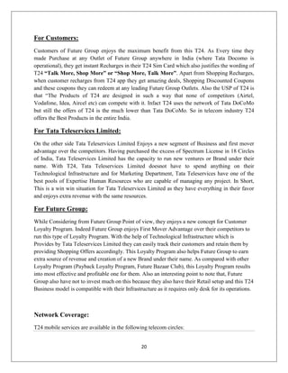 20
For Customers:
Customers of Future Group enjoys the maximum benefit from this T24. As Every time they
made Purchase at any Outlet of Future Group anywhere in India (where Tata Docomo is
operational), they get instant Recharges in their T24 Sim Card which also justifies the wording of
T24 “Talk More, Shop More” or “Shop More, Talk More”. Apart from Shopping Recharges,
when customer recharges from T24 app they get amazing deals, Shopping Discounted Coupons
and these coupons they can redeem at any leading Future Group Outlets. Also the USP of T24 is
that ―The Products of T24 are designed in such a way that none of competitors (Airtel,
Vodafone, Idea, Aircel etc) can compete with it. Infact T24 uses the network of Tata DoCoMo
but still the offers of T24 is the much lower than Tata DoCoMo. So in telecom industry T24
offers the Best Products in the entire India.
For Tata Teleservices Limited:
On the other side Tata Teleservices Limited Enjoys a new segment of Business and first mover
advantage over the competitors. Having purchased the excess of Spectrum License in 18 Circles
of India, Tata Teleservices Limited has the capacity to run new ventures or Brand under their
name. With T24, Tata Teleservices Limited doesnot have to spend anything on their
Technological Infrastructure and for Marketing Department, Tata Teleservices have one of the
best pools of Expertise Human Resources who are capable of managing any project. In Short,
This is a win win situation for Tata Teleservices Limited as they have everything in their favor
and enjoys extra revenue with the same resources.
For Future Group:
While Considering from Future Group Point of view, they enjoys a new concept for Customer
Loyalty Program. Indeed Future Group enjoys First Mover Advantage over their competitors to
run this type of Loyalty Program. With the help of Technological Infrastructure which is
Provides by Tata Teleservices Limited they can easily track their customers and retain them by
providing Shopping Offers accordingly. This Loyalty Program also helps Future Group to earn
extra source of revenue and creation of a new Brand under their name. As compared with other
Loyalty Program (Payback Loyalty Program, Future Bazaar Club), this Loyalty Program results
into most effective and profitable one for them. Also an interesting point to note that, Future
Group also have not to invest much on this because they also have their Retail setup and this T24
Business model is compatible with their Infrastructure as it requires only desk for its operations.
Network Coverage:
T24 mobile services are available in the following telecom circles:
 