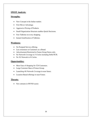 26
SWOT Analysis:
Strengths:
 New Concept in the Indian market.
 First Mover Advantage.
 Aggressive Pricing of Products.
 Small Organization Structure enables Quick Decisions.
 Free Talktime on every shopping.
 Instant Gratification of Talktime.
Weakness:
 No Postpaid Service offering.
 Less awareness to Customers as a Brand.
 Advertisement Restricted to Future Group Stores only.
 No Network Coverage in 5 Circles including Delhi/NCR.
 No 3G Network in 8 Circles.
Opportunities:
 More Ease of shopping for T24 Customers.
 Large Customer Base of Future Group.
 Launching 4G Network Coverage in near future.
 Location Based offerings in near Future.
Threats:
 New entrants in MVNO sector.
 