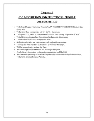27
Chapter – 3
JOB DESCRIPTION AND FUNCTIONAL PROFILE
JOB DESCRIPTION
 To Help and Support Marketing Team in TATA TELESERVICES LIMITED in their day
to day work.
 To Perform Base Management activity for T24 Customers.
 To Capture VOC, Skills to Perform Data Analysis, Data Mining, Preparation of MIS.
 To build the seeding database from internal and external data sources.
 Team Coordination Skills, interpersonal skills.
 Ability to multi tasks and switch gears while maintaining priorities.
 To share and innovate ideas to streamline operational challenges.
 Will be responsible for analyse the Data.
 Have a strong hold on MS Office and on Google Analytics.
 Comfortable with working on Campaign management tool like SAS.
 Have a tendency to bring niche Marketing Concepts which could be applied to business.
 To Perform Alliance building Activity.
 