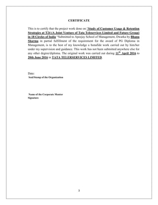 3
CERTIFICATE
This is to certify that the project work done on ―Study of Customer Usage & Retention
Strategies at T24 (A Joint Venture of Tata Teleservices Limited and Future Group)
in 18 Circles of India ―Submitted to Apeejay School of Management, Dwarka by Bhanu
Sharma in partial fulfillment of the requirement for the award of PG Diploma in
Management, is to the best of my knowledge a bonafide work carried out by him/her
under my supervision and guidance. This work has not been submitted anywhere else for
any other degree/diploma. The original work was carried out during 11th
April 2016 to
20th June 2016 in TATA TELERSERVICES LIMITED.
Date:
Seal/Stamp of the Organization
Name of the Corporate Mentor
Signature
 