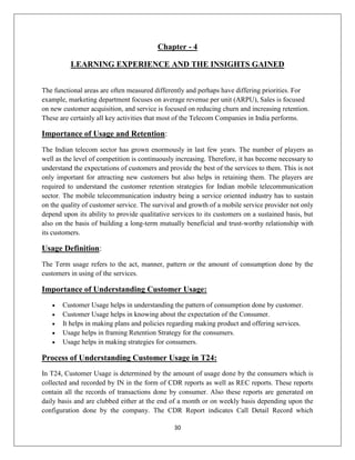 30
Chapter - 4
LEARNING EXPERIENCE AND THE INSIGHTS GAINED
The functional areas are often measured differently and perhaps have differing priorities. For
example, marketing department focuses on average revenue per unit (ARPU), Sales is focused
on new customer acquisition, and service is focused on reducing churn and increasing retention.
These are certainly all key activities that most of the Telecom Companies in India performs.
Importance of Usage and Retention:
The Indian telecom sector has grown enormously in last few years. The number of players as
well as the level of competition is continuously increasing. Therefore, it has become necessary to
understand the expectations of customers and provide the best of the services to them. This is not
only important for attracting new customers but also helps in retaining them. The players are
required to understand the customer retention strategies for Indian mobile telecommunication
sector. The mobile telecommunication industry being a service oriented industry has to sustain
on the quality of customer service. The survival and growth of a mobile service provider not only
depend upon its ability to provide qualitative services to its customers on a sustained basis, but
also on the basis of building a long-term mutually beneficial and trust-worthy relationship with
its customers.
Usage Definition:
The Term usage refers to the act, manner, pattern or the amount of consumption done by the
customers in using of the services.
Importance of Understanding Customer Usage:
 Customer Usage helps in understanding the pattern of consumption done by customer.
 Customer Usage helps in knowing about the expectation of the Consumer.
 It helps in making plans and policies regarding making product and offering services.
 Usage helps in framing Retention Strategy for the consumers.
 Usage helps in making strategies for consumers.
Process of Understanding Customer Usage in T24:
In T24, Customer Usage is determined by the amount of usage done by the consumers which is
collected and recorded by IN in the form of CDR reports as well as REC reports. These reports
contain all the records of transactions done by consumer. Also these reports are generated on
daily basis and are clubbed either at the end of a month or on weekly basis depending upon the
configuration done by the company. The CDR Report indicates Call Detail Record which
 