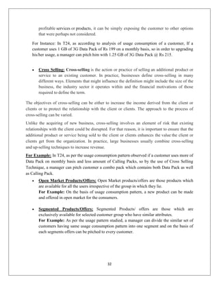 32
profitable services or products, it can be simply exposing the customer to other options
that were perhaps not considered.
For Instance: In T24, as according to analysis of usage consumption of a customer, If a
customer uses 1 GB of 3G Data Pack of Rs 199 on a monthly basis, so in order to upgrading
his/her usage, a manager can pitch him with 1.25 GB of 3G Data Pack @ Rs 215.
 Cross Selling: Cross-selling is the action or practice of selling an additional product or
service to an existing customer. In practice, businesses define cross-selling in many
different ways. Elements that might influence the definition might include the size of the
business, the industry sector it operates within and the financial motivations of those
required to define the term.
The objectives of cross-selling can be either to increase the income derived from the client or
clients or to protect the relationship with the client or clients. The approach to the process of
cross-selling can be varied.
Unlike the acquiring of new business, cross-selling involves an element of risk that existing
relationships with the client could be disrupted. For that reason, it is important to ensure that the
additional product or service being sold to the client or clients enhances the value the client or
clients get from the organization. In practice, large businesses usually combine cross-selling
and up-selling techniques to increase revenue.
For Example: In T24, as per the usage consumption pattern observed if a customer uses more of
Data Pack on monthly basis and less amount of Calling Packs, so by the use of Cross Selling
Technique, a manager can pitch customer a combo pack which contains both Data Pack as well
as Calling Pack.
 Open Market Products/Offers: Open Market products/offers are those products which
are available for all the users irrespective of the group in which they lie.
For Example: On the basis of usage consumption pattern, a new product can be made
and offered in open market for the consumers.
 Segmented Products/Offers: Segmented Products/ offers are those which are
exclusively available for selected customer group who have similar attributes.
For Example: As per the usage pattern studied, a manager can divide the similar set of
customers having same usage consumption pattern into one segment and on the basis of
each segments offers can be pitched to every customer.
 