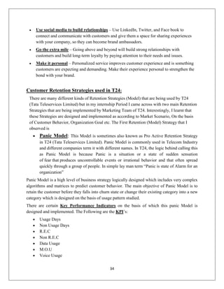 34
 Use social media to build relationships – Use LinkedIn, Twitter, and Face book to
connect and communicate with customers and give them a space for sharing experiences
with your company, so they can become brand ambassadors.
 Go the extra mile – Going above and beyond will build strong relationships with
customers and build long-term loyalty by paying attention to their needs and issues.
 Make it personal – Personalized service improves customer experience and is something
customers are expecting and demanding. Make their experience personal to strengthen the
bond with your brand.
Customer Retention Strategies used in T24:
There are many different kinds of Retention Strategies (Model) that are being used by T24
(Tata Teleservices Limited) but in my internship Period I came across with two main Retention
Strategies that are being implemented by Marketing Team of T24. Interestingly, I learnt that
these Strategies are designed and implemented as according to Market Scenario, On the basis
of Customer Behavior, Organization Goal etc. The First Retention (Model) Strategy that I
observed is
 Panic Model: This Model is sometimes also known as Pro Active Retention Strategy
in T24 (Tata Teleservices Limited). Panic Model is commonly used in Telecom Industry
and different companies term it with different names. In T24, the logic behind calling this
as Panic Model is because Panic is a situation or a state of sudden sensation
of fear that produces uncontrollable events or irrational behavior and that often spread
quickly through a group of people. In simple lay man term ―Panic is state of Alarm for an
organization‖
Panic Model is a high level of business strategy logically designed which includes very complex
algorithms and matrices to predict customer behavior. The main objective of Panic Model is to
retain the customer before they falls into churn state or change their existing category into a new
category which is designed on the basis of usage pattern studied.
There are certain Key Performance Indicators on the basis of which this panic Model is
designed and implemented. The Following are the KPI‘s:
 Usage Days
 Non Usage Days
 R.E.C
 Non R.E.C
 Data Usage
 M.O.U
 Voice Usage
 