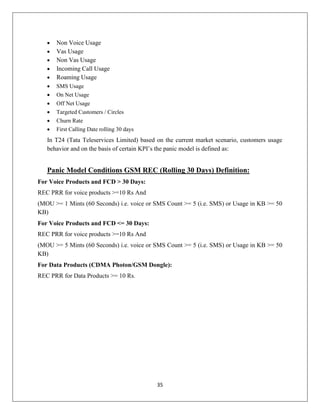 35
 Non Voice Usage
 Vas Usage
 Non Vas Usage
 Incoming Call Usage
 Roaming Usage
 SMS Usage
 On Net Usage
 Off Net Usage
 Targeted Customers / Circles
 Churn Rate
 First Calling Date rolling 30 days
In T24 (Tata Teleservices Limited) based on the current market scenario, customers usage
behavior and on the basis of certain KPI‘s the panic model is defined as:
Panic Model Conditions GSM REC (Rolling 30 Days) Definition:
For Voice Products and FCD > 30 Days:
REC PRR for voice products >=10 Rs And
(MOU >= 1 Mints (60 Seconds) i.e. voice or SMS Count >= 5 (i.e. SMS) or Usage in KB >= 50
KB)
For Voice Products and FCD <= 30 Days:
REC PRR for voice products >=10 Rs And
(MOU >= 5 Mints (60 Seconds) i.e. voice or SMS Count >= 5 (i.e. SMS) or Usage in KB >= 50
KB)
For Data Products (CDMA Photon/GSM Dongle):
REC PRR for Data Products >= 10 Rs.
 