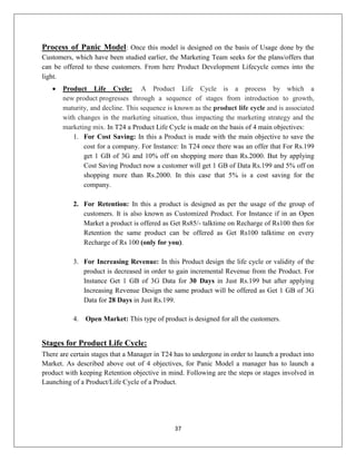 37
Process of Panic Model: Once this model is designed on the basis of Usage done by the
Customers, which have been studied earlier, the Marketing Team seeks for the plans/offers that
can be offered to these customers. From here Product Development Lifecycle comes into the
light.
 Product Life Cycle: A Product Life Cycle is a process by which a
new product progresses through a sequence of stages from introduction to growth,
maturity, and decline. This sequence is known as the product life cycle and is associated
with changes in the marketing situation, thus impacting the marketing strategy and the
marketing mix. In T24 a Product Life Cycle is made on the basis of 4 main objectives:
1. For Cost Saving: In this a Product is made with the main objective to save the
cost for a company. For Instance: In T24 once there was an offer that For Rs.199
get 1 GB of 3G and 10% off on shopping more than Rs.2000. But by applying
Cost Saving Product now a customer will get 1 GB of Data Rs.199 and 5% off on
shopping more than Rs.2000. In this case that 5% is a cost saving for the
company.
2. For Retention: In this a product is designed as per the usage of the group of
customers. It is also known as Customized Product. For Instance if in an Open
Market a product is offered as Get Rs85/- talktime on Recharge of Rs100 then for
Retention the same product can be offered as Get Rs100 talktime on every
Recharge of Rs 100 (only for you).
3. For Increasing Revenue: In this Product design the life cycle or validity of the
product is decreased in order to gain incremental Revenue from the Product. For
Instance Get 1 GB of 3G Data for 30 Days in Just Rs.199 but after applying
Increasing Revenue Design the same product will be offered as Get 1 GB of 3G
Data for 28 Days in Just Rs.199.
4. Open Market: This type of product is designed for all the customers.
Stages for Product Life Cycle:
There are certain stages that a Manager in T24 has to undergone in order to launch a product into
Market. As described above out of 4 objectives, for Panic Model a manager has to launch a
product with keeping Retention objective in mind. Following are the steps or stages involved in
Launching of a Product/Life Cycle of a Product.
 