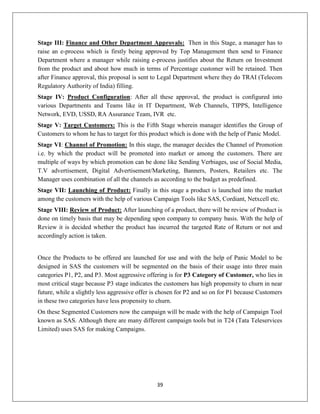 39
Stage III: Finance and Other Department Approvals: Then in this Stage, a manager has to
raise an e-process which is firstly being approved by Top Management then send to Finance
Department where a manager while raising e-process justifies about the Return on Investment
from the product and about how much in terms of Percentage customer will be retained. Then
after Finance approval, this proposal is sent to Legal Department where they do TRAI (Telecom
Regulatory Authority of India) filling.
Stage IV: Product Configuration: After all these approval, the product is configured into
various Departments and Teams like in IT Department, Web Channels, TIPPS, Intelligence
Network, EVD, USSD, RA Assurance Team, IVR etc.
Stage V: Target Customers: This is the Fifth Stage wherein manager identifies the Group of
Customers to whom he has to target for this product which is done with the help of Panic Model.
Stage VI: Channel of Promotion: In this stage, the manager decides the Channel of Promotion
i.e. by which the product will be promoted into market or among the customers. There are
multiple of ways by which promotion can be done like Sending Verbiages, use of Social Media,
T.V advertisement, Digital Advertisement/Marketing, Banners, Posters, Retailers etc. The
Manager uses combination of all the channels as according to the budget as predefined.
Stage VII: Launching of Product: Finally in this stage a product is launched into the market
among the customers with the help of various Campaign Tools like SAS, Cordiant, Netxcell etc.
Stage VIII: Review of Product: After launching of a product, there will be review of Product is
done on timely basis that may be depending upon company to company basis. With the help of
Review it is decided whether the product has incurred the targeted Rate of Return or not and
accordingly action is taken.
Once the Products to be offered are launched for use and with the help of Panic Model to be
designed in SAS the customers will be segmented on the basis of their usage into three main
categories P1, P2, and P3. Most aggressive offering is for P3 Category of Customer, who lies in
most critical stage because P3 stage indicates the customers has high propensity to churn in near
future, while a slightly less aggressive offer is chosen for P2 and so on for P1 because Customers
in these two categories have less propensity to churn.
On these Segmented Customers now the campaign will be made with the help of Campaign Tool
known as SAS. Although there are many different campaign tools but in T24 (Tata Teleservices
Limited) uses SAS for making Campaigns.
 