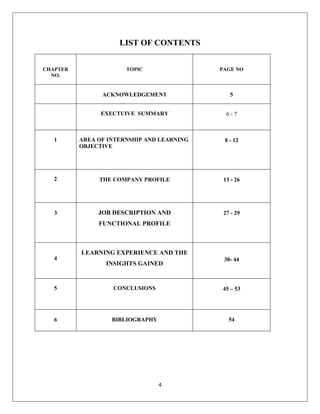 4
LIST OF CONTENTS
CHAPTER
NO.
TOPIC PAGE NO
ACKNOWLEDGEMENT 5
EXECTUIVE SUMMARY 6 - 7
1 AREA OF INTERNSHIP AND LEARNING
OBJECTIVE
8 - 12
2 THE COMPANY PROFILE 13 - 26
3 JOB DESCRIPTION AND
FUNCTIONAL PROFILE
27 - 29
4
LEARNING EXPERIENCE AND THE
INSIGHTS GAINED
30- 44
5 CONCLUSIONS 45 – 53
6 BIBLIOGRAPHY 54
 