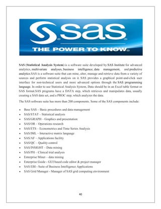 40
SAS (Statistical Analysis System) is a software suite developed by SAS Institute for advanced
analytics, multivariate analyses, business intelligence, data management, and predictive
analytics.SAS is a software suite that can mine, alter, manage and retrieve data from a variety of
sources and perform statistical analysis on it. SAS provides a graphical point-and-click user
interface for non-technical users and more advanced options through the SAS programming
language. In order to use Statistical Analysis System, Data should be in an Excel table format or
SAS format.SAS programs have a DATA step, which retrieves and manipulates data, usually
creating a SAS data set, and a PROC step, which analyzes the data.
The SAS software suite has more than 200 components. Some of the SAS components include:
 Base SAS – Basic procedures and data management
 SAS/STAT – Statistical analysis
 SAS/GRAPH – Graphics and presentation
 SAS/OR – Operations research
 SAS/ETS – Econometrics and Time Series Analysis
 SAS/IML – Interactive matrix language
 SAS/AF – Applications facility
 SAS/QC – Quality control
 SAS/INSIGHT – Data mining
 SAS/PH – Clinical trial analysis
 Enterprise Miner – data mining
 Enterprise Guide - GUI based code editor & project manager
 SAS EBI - Suite of Business Intelligence Applications
 SAS Grid Manager - Manager of SAS grid computing environment
 