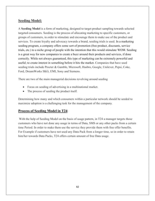42
Seeding Model:
A Seeding Model is a form of marketing, designed to target product sampling towards selected
targeted consumers. Seeding is the process of allocating marketing to specific customers, or
groups of customers, in order to stimulate and encourage them to make use of the product and
services. To create loyalty and advocacy towards a brand, seeding trials is used. In a marketing
seeding program, a company offers some sort of promotion (free product, discounts, service
trials, etc.) to a niche group of people with the intention that this would stimulate WOM. Seeding
is a great way for new companies to create a buzz around their products and services, if done
correctly. While not always guaranteed, this type of marketing can be extremely powerful and
useful; to create interest in something before it hits the market. Companies that have used
seeding trials include Procter & Gamble, Microsoft, Hasbro, Google, Unilever, Pepsi, Coke,
Ford, DreamWorks SKG, EMI, Sony and Siemens.
There are two of the main managerial decisions revolving around seeding
 Focus on seeding of advertising in a multinational market.
 The process of seeding the product itself.
Determining how many and which consumers within a particular network should be seeded to
maximize adoption is a challenging task for the management of the company.
Process of Seeding Model in T24:
With the help of Seeding Model on the basis of usage pattern, in T24 a manager targets those
customers who have not done any usage in terms of Data, SMS or any other packs from a certain
time Period. In order to make them use the service they provide them with free offer benefits.
For Example if customers have not used any Data Pack from a longer time, so in order to retain
him/her towards Data Packs, T24 offers certain amount of free Data usage.
 