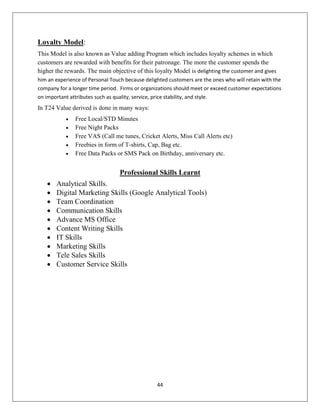 44
Loyalty Model:
This Model is also known as Value adding Program which includes loyalty schemes in which
customers are rewarded with benefits for their patronage. The more the customer spends the
higher the rewards. The main objective of this loyalty Model is delighting the customer and gives
him an experience of Personal Touch because delighted customers are the ones who will retain with the
company for a longer time period. Firms or organizations should meet or exceed customer expectations
on important attributes such as quality, service, price stability, and style.
In T24 Value derived is done in many ways:
 Free Local/STD Minutes
 Free Night Packs
 Free VAS (Call me tunes, Cricket Alerts, Miss Call Alerts etc)
 Freebies in form of T-shirts, Cap, Bag etc.
 Free Data Packs or SMS Pack on Birthday, anniversary etc.
Professional Skills Learnt
 Analytical Skills.
 Digital Marketing Skills (Google Analytical Tools)
 Team Coordination
 Communication Skills
 Advance MS Office
 Content Writing Skills
 IT Skills
 Marketing Skills
 Tele Sales Skills
 Customer Service Skills
 