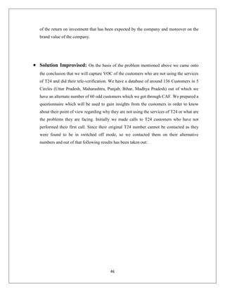 46
of the return on investment that has been expected by the company and moreover on the
brand value of the company.
 Solution Improvised: On the basis of the problem mentioned above we came onto
the conclusion that we will capture VOC of the customers who are not using the services
of T24 and did their tele-verification. We have a database of around 136 Customers in 5
Circles (Uttar Pradesh, Maharashtra, Punjab, Bihar, Madhya Pradesh) out of which we
have an alternate number of 60 odd customers which we got through CAF. We prepared a
questionnaire which will be used to gain insights from the customers in order to know
about their point of view regarding why they are not using the services of T24 or what are
the problems they are facing. Initially we made calls to T24 customers who have not
performed their first call. Since their original T24 number cannot be contacted as they
were found to be in switched off mode, so we contacted them on their alternative
numbers and out of that following results has been taken out:
 
