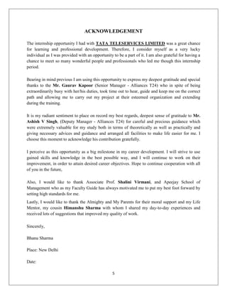 5
ACKNOWLEDGEMENT
The internship opportunity I had with TATA TELESERVICES LIMITED was a great chance
for learning and professional development. Therefore, I consider myself as a very lucky
individual as I was provided with an opportunity to be a part of it. I am also grateful for having a
chance to meet so many wonderful people and professionals who led me though this internship
period.
Bearing in mind previous I am using this opportunity to express my deepest gratitude and special
thanks to the Mr. Gaurav Kapoor (Senior Manager - Alliances T24) who in spite of being
extraordinarily busy with her/his duties, took time out to hear, guide and keep me on the correct
path and allowing me to carry out my project at their esteemed organization and extending
during the training.
It is my radiant sentiment to place on record my best regards, deepest sense of gratitude to Mr.
Ashish V Singh, (Deputy Manager - Alliances T24) for careful and precious guidance which
were extremely valuable for my study both in terms of theoretically as well as practically and
giving necessary advices and guidance and arranged all facilities to make life easier for me. I
choose this moment to acknowledge his contribution gratefully.
I perceive as this opportunity as a big milestone in my career development. I will strive to use
gained skills and knowledge in the best possible way, and I will continue to work on their
improvement, in order to attain desired career objectives. Hope to continue cooperation with all
of you in the future,
Also, I would like to thank Associate Prof. Shalini Virmani, and Apeejay School of
Management who as my Faculty Guide has always motivated me to put my best foot forward by
setting high standards for me.
Lastly, I would like to thank the Almighty and My Parents for their moral support and my Life
Mentor, my cousin Himanshu Sharma with whom I shared my day-to-day experiences and
received lots of suggestions that improved my quality of work.
Sincerely,
Bhanu Sharma
Place: New Delhi
Date:
 