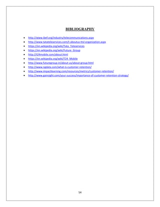 54
BIBLIOGRAPHY
 http://www.ibef.org/industry/telecommunications.aspx
 http://www.tatateleservices.com/t-aboutus-ttsl-organization.aspx
 https://en.wikipedia.org/wiki/Tata_Teleservices
 https://en.wikipedia.org/wiki/Future_Group
 http://t24mobile.com/about.html
 https://en.wikipedia.org/wiki/T24_Mobile
 http://www.futuregroup.in/about-us/about-group.html
 http://www.ngdata.com/what-is-customer-retention/
 http://www.impactlearning.com/resources/metrics/customer-retention/
 http://www.gainsight.com/your-success/importance-of-customer-retention-strategy/
 