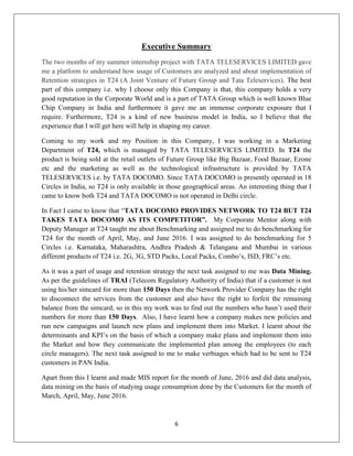 6
Executive Summary
The two months of my summer internship project with TATA TELESERVICES LIMITED gave
me a platform to understand how usage of Customers are analyzed and about implementation of
Retention strategies in T24 (A Joint Venture of Future Group and Tata Teleservices). The best
part of this company i.e. why I choose only this Company is that, this company holds a very
good reputation in the Corporate World and is a part of TATA Group which is well known Blue
Chip Company in India and furthermore it gave me an immense corporate exposure that I
require. Furthermore, T24 is a kind of new business model in India, so I believe that the
experience that I will get here will help in shaping my career.
Coming to my work and my Position in this Company, I was working in a Marketing
Department of T24, which is managed by TATA TELESERVICES LIMITED. In T24 the
product is being sold at the retail outlets of Future Group like Big Bazaar, Food Bazaar, Ezone
etc and the marketing as well as the technological infrastructure is provided by TATA
TELESERVICES i.e. by TATA DOCOMO. Since TATA DOCOMO is presently operated in 18
Circles in India, so T24 is only available in those geographical areas. An interesting thing that I
came to know both T24 and TATA DOCOMO is not operated in Delhi circle.
In Fact I came to know that ―TATA DOCOMO PROVIDES NETWORK TO T24 BUT T24
TAKES TATA DOCOMO AS ITS COMPETITOR”. My Corporate Mentor along with
Deputy Manager at T24 taught me about Benchmarking and assigned me to do benchmarking for
T24 for the month of April, May, and June 2016. I was assigned to do benchmarking for 5
Circles i.e. Karnataka, Maharashtra, Andhra Pradesh & Telangana and Mumbai in various
different products of T24 i.e. 2G, 3G, STD Packs, Local Packs, Combo‘s, ISD, FRC‘s etc.
As it was a part of usage and retention strategy the next task assigned to me was Data Mining.
As per the guidelines of TRAI (Telecom Regulatory Authority of India) that if a customer is not
using his/her simcard for more than 150 Days then the Network Provider Company has the right
to disconnect the services from the customer and also have the right to forfeit the remaining
balance from the simcard, so in this my work was to find out the numbers who hasn‘t used their
numbers for more than 150 Days. Also, I have learnt how a company makes new policies and
run new campaigns and launch new plans and implement them into Market. I learnt about the
determinants and KPI‘s on the basis of which a company make plans and implement them into
the Market and how they communicate the implemented plan among the employees (to each
circle managers). The next task assigned to me to make verbiages which had to be sent to T24
customers in PAN India.
Apart from this I learnt and made MIS report for the month of June, 2016 and did data analysis,
data mining on the basis of studying usage consumption done by the Customers for the month of
March, April, May, June 2016.
 