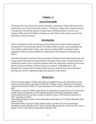 8
Chapter - 1
Area of Internship
The domain that I have chosen for summer internship is marketing in Telecom Sector and more
specifically in one of the new business model i.e. T24 because I firmly believe that the exposure
I will get here will definitely help me in improving my Marketing Skills as well as in my
Analytics Skills and will be helpful in framing my career. Below is the primary reason for my
Internship in Telecom Industry.
Introduction:
India is currently the world‘s second-largest telecommunications market and has registered
strong growth in the past decade and half. The Indian mobile economy is growing rapidly and
will contribute substantially to India‘s gross domestic product (GDP), according to report
prepared by GSM Association (GSMA) in collaboration with the Boston Consulting Group
(BCG).
The liberal and reformist policies of the Government of India have been instrumental along with
strong consumer demand in the rapid growth in the Indian telecom sector. The government has
enabled easy market access to telecom equipment and a fair and proactive regulatory framework
that has ensured availability of telecom services to consumer at affordable prices. The
deregulation of foreign direct investment (FDI) norms has made the sector one of the fastest
growing and a top five employment opportunity generator in the country.
Market Size:
Driven by strong adoption of data consumption on handheld devices, the total mobile services
market revenue in India is expected to touch US$ 37 billion in 2017, registering a Compound
Annual Growth Rate (CAGR) of 5.2 per cent between 2014 and 2017, according to research firm
IDC.
According to a study by GSMA, smart phones are expected to account for two out of every three
mobile connections globally by 2020 making India the fourth largest Smartphone market.
The broadband services user-base in India is expected to grow to 250 million connections by
2017, according to GSMA.
India added the highest number of net mobile phone subscriptions of 13 million during the third
quarter of 2015.
International Data Corporation (IDC) predicts India to overtake US as the second-largest
Smartphone market globally by 2017 and to maintain high growth rate over the next few years as
people switch to smart phones and gradually upgrade to 4G.
 