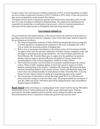 9
In spite of only 5 per cent increase in mobile connections in 2015, overall expenditure on mobile
services in India is expected to increase to US$ 21.4 billion in 2015, led by 15 per cent growth in
data services expenditure, as per research firm Gartner.
The Indian telecom sector is expected to generate four million direct and indirect jobs over the
next five years according to estimates by Randstad India. The employment opportunities are
expected to be created due to combination of government‘s efforts to increase penetration in
rural areas and the rapid increase in Smartphone sales and rising internet usage.
Government Initiatives:
The government has fast-tracked reforms in the telecom sector and continues to be proactive in
providing room for growth for telecom companies. Some of the other major initiatives taken by
the government are as follows:
 The Telecom Regulatory Authority of India (TRAI) has directed the telecom companies
or mobile operators to compensate the consumers in the event of dropped calls with a
view to reduce the increasing number of dropped calls.
 With a view to encourage consolidation in the telecom sector, the Government of India
has approved the rules for spectrum trading that will allow telecom companies to buy and
sell rights to unused spectrum among themselves. The Union Cabinet chaired by the
Prime Minister, Mr. Narendra Modi, gave its approval to the guidelines on spectrum
sharing, aimed to improve spectral efficiency and quality of service, based on the
recommendations of the Telecom Regulatory Authority of India (TRAI).
 The Central Government‘s several initiatives to promote manufacturing in the country,
such as ‗Make in India‘ campaign appears to have had a positive impact on mobile
handsets manufacturing in the country. Companies like Samsung, Micromax and Spice
had been assembling handsets in the country already. Xiaomi and Motorola, along with
Lenovo have also started assembly of smart phones in India. Firms like HTC, Asus and
Gionee too have shown interest in setting up a manufacturing base in the country.
 The Government of India plans to roll out free high-speed Wi-Fi in 2,500 cities and
towns across the country over the next three years. The program entails an investment of
up to Rs 7,000 crore (US$ 1.06 billion) and will be implemented by state-owned Bharat
Sanchar Nigam Ltd (BSNL).
Road Ahead: India will emerge as a leading player in the virtual world by having 700 million
internet users of the 4.7 billion global users by 2025, as per a Microsoft report. With the
government‘s favorable regulation policies and 4G services hitting the market, the Indian
telecommunication sector is expected to witness fast growth in the next few years.
 