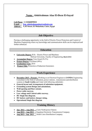 Name : Abdelrahman Alaa El-Deen El-Sayed
Cell Phone: +2 /01060099010
E-mail : Eng_abdelrahmanalaa@outlook.com
Address : 9, 83 Street, El Mokattam, Cairo, Egypt
Job Objective
Pursing a challenging opportunity in the field of Electric Power Protection and Control of
Machines Engineering where my knowledge and communication skills can be employed and
further enhanced.
Education
 University Degree: B.Sc. Electric Power and Machines
Helwan University, Faculty of Engineering, March 2014
 Accumulate Degree: Very Good (76.3%)
 Project Degree: Excellent (99%)
 Graduation Year: 2014
 Project Title: Protection of Induction Generators
Work Experience
 December 2015 – Present : Working as an Electrical Engineer at JAWDA Engineering
Consultant in the field of substation, power stations , transmission and distribution
systems in Saudi Arabia and I deal with following submittals :
 General layout and Arrangement of substation equipment.
 Grounding system Design and calculations.
 Wall opening and floor cutouts.
 Power cable raceway.
 Low voltage and Control cable raceway.
 DC Single line diagram.
 DC battery and battery charger sizing.
 Operational Single line diagram
Training History
 Jun 2012 - Aug 2012 : Cairo North power Station
 Aug 2012 - Aug 2012 : Egyptian Electricity Transmission Company
 Aug 2013 - Sep 2013 : South Cairo Distribution Company
 