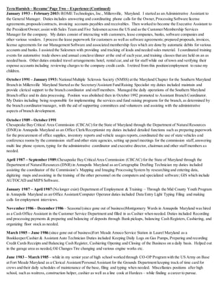 Tera Harnish – Resume’Page Two – Experience (Continued)
January 1993 – February 2003: ROME Technologies, Inc., Millersville, Maryland. I started as an Administrative Assistant to
the General Manager. Duties includes answering and coordinating phone calls for the Owner,Processing Software license
agreements,proposals/contracts, invoicing accounts payables and receivables. Then worked to become the Executive Assistant to
the President/Owner; assist with Sales Team and Five Salesmen across the US and as the Customer/Membership Services
Manager for the company. My duties consist of interacting with customers, lease companies, banks, software companies and
other various venders. I process the lease paperwork for customers as well as software agreements; prepared proposals, invoices,
license agreements for our Management Software and associated membership fees which are done by automatic debits for various
accounts and banks. I assisted the Salesmen with providing and tracking of leads and needed sales material. I coordinated training
events for automotive trade shows and annual conclave/dinner at the end of each year,and training classes that are held on an as
needed basis. Other duties entailed travel arrangements:hotel, rental car, and air for staff while out of town and verifying their
expense accounts including reviewing charges to the company credit cards. I retired from this position/employment to raise my
children.
October 1991 – January 1993: NationalMultiple Sclerosis Society (NMSS) at the Maryland Chapter for the Southern Maryland
Branch in Millersville Maryland Started as the Secretary/Assistant Fund Raising Specialist my duties included maintain and
provide clerical support to the branch coordinator and staff members. Managed the daily operations of the Southern Maryland
Branch office and its data processing. Position was abolished then in October 1992 promoted to Assistant Branch Coordinator.
My Duties including being responsible for implementing the services and fund raising programs for the branch, as determined by
the branch coordinator/manager, with the aid of supporting committees and volunteers and assisting with the administrative
aspects of branch development.
October 1989 – October 1991
Chesapeake Bay Critical Area Commission (CBCAC) for the State of Maryland through the Department of NaturalResources
(DNR) in Annapolis Maryland as an Office Clerk/Receptionist my duties included detailed functions such as preparing paperwork
for the procurement of office supplies, inventory reports and vehicle usages reports,coordinated the use of state vehicles and
conference rooms by the commission staff and other state agencies, setting up panel meetings for the commission staff, answering
multi line phone system, typing for the administrative coordinator and executive director, chairman and other staff members as
needed.
April 1987 – September 1989:Chesapeake Bay CriticalArea Commission (CBCAC) for the State of Maryland through the
Department of NaturalResources (DNR) in Annapolis Maryland as an Cartographic Drafting Technician my duties included
assisting the coordinator of the Commission’s Mapping and Imaging Processing System by researching and entering data,
digitizing maps and assisting in the training of the other personnel on the computers and specialized software; GIS which include
AUTOCAD and MIPS Software.
January 1987 – April 1987 (No longer exist) Department of Employment & Training – Through the Mid County Youth Program
in Annapolis Maryland as an Office Assistant/Computer Operator duties included Data Entry Light Typing Filing and making
calls for employment interviews.
November 1986 – December 1986 – Seasonal(since gone out of business)Montgomery Wards in Annapolis Maryland was hired
as a Cash Office Assistant in the Customer Service Department and filled in as Cashier when needed. Duties included Recording
and processing payments & preparing and balancing of deposits through Bank pickups, balancing Cash Registers, Cashiering, and
organizing floor stock as needed.
March 1985 – June 1986 (since gone out of business)Fort Meade Amoco Service Station in Laurel Maryland as a
Bookkeeper/Cashier & Assistant Auto Technician Duties included Keeping Daily Logs on Gas Pumps, Preparing and recording
Credit Cards Receipts and Balancing Cash Register, Cashiering Opening and Closing of the Business on a daily basis. Helped out
in the garage area as needed,Oil Changes Tire changing and various engine works etc.
June 1983 – March 1985 – while in my senior year of high school worked through CO-OP Program with the US Army on Base
at Fort Meade Maryland as a Clerical Assistant/Personal Assistant for the Grounds Department keeping track of time card for
crews and their daily schedules of maintenance of the base, filing and typing when needed. Miscellanies positions after high
school, such as waitress, construction helper, cashier as well as a line cook at Hardees – while finding a career to pursue.
 