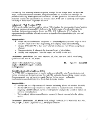 3
electronically from manuscript submission systems, manages files for multiple issues and production
stages,sends automated emails and alerts, and generates reports and invaluable data for budget and
performance tracking. RPM supports both conventional and XML production, and offers easy access to
production essentials for telecommuters and freelance editors. CWP helps in seamlessly reviewing the
articles by all the reviewers assigned for the article.
Collaborative Web Proofing (CWP)
CWP is a web-enabled proofing workflow built on PDF technology that integrates into Cadmus’ existing
production management system, RPM. It allows for the flexible routing of proofs and provides the
foundation for integrating corrections directly into XML. With Collaborative Web Proofing, the
management and consolidation of proof corrections is streamlined to reduce administrative steps and
schedule time.
Responsibilities:
 Provide Inbound and Outbound Integrations to Client (ASM journal) at various stages of article
workflow, which involved Java programming, Perlscripting, oracle database handling.
 Integrate RPM with CWP to show history of article proof review every 15 mins using Quartz
scheduler.
 Other customization developments for American Society of Microbiology.
 Handling build, deployment, Production support and monthly release work.
Environment (Skill used): Java, Struts, Hibernate, JSP, XML, Flow-brix, Oracle,PerlScripting,
Quartz scheduler, Jboss 5, CVS, Eclipse
Client: Verizon Data Services, Tampa, FL Apr 2011 – June 2011
Employer: Infinite Computer Solutions
Sr. Programmer
Digital Distribution Clearing House (DDC)
The IVAPP DDC provides customers to transfer media or metadata files using Verizon inventory and
Verizon network to any destination around the world. This application has an ordering system, where in
the customer could login and ingest their media files into Verizon inventory and can later
transform/transcode and distribute these files to their destination location.
Responsibilities:
 Develop DDC OM Soap webservice to automate the ordering process and distribute the assets
 Develop DDC OM Soap webservice to enable customer to check on the status of the order.
 Integrating with ITWorkbench Verizon security platform which provides security to publish our
service to external partners.
 Working closely with our external business partners, for them to integrate/subscribe with our
service.
Environment (Skill used): J2EE, Drools,BMP,weblogic 10, Oracle, CVS, Webservice, SOAP 1.1,
XML, SoapUI, Actional Diagnostics tool, X.509 Digital certificates
 