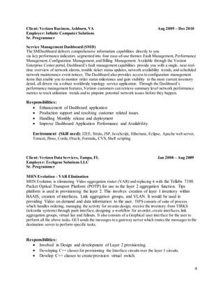 4
Client: Verizon Business, Ashburn, VA Aug 2009 – Dec 2010
Employer: Infinite Computer Solutions
Sr. Programmer
Service Management Dashboard (SMD)
The SMDashboard delivers comprehensive information capabilities directly to you
via key performance indicators segmented into four ease-of-use themes:Fault Management, Performance
Management, Configuration Management, and Billing Management. Available through the Verizon
Enterprise Center portal, Dashboard’s fault management capabilities provide you with a single, near real-
time overview of network alarms, trouble ticket status updates, network availability trends, and scheduled
network maintenance event notices. The Dashboard also provides access to configuration management
items that enable you to monitor order status milestones and gain visibility to the most current inventory
detail, all driven via a robust worldwide topology service application. Through the Dashboard’s
performance management features,Verizon customers can retrieve summary level network performance
metrics to track utilization trends and to pinpoint potential network issues before they happen.
Responsibilities:
 Enhancement of Dashboard application
 Production support and resolving customer related issues
 Handling Monthly release and deployment
 Improve Dashboard Application Performance and Availability
Environment (Skill used): J2EE, Struts, JSP,JavaScript, Hibernate, Eclipse, Apache web server,
Tomcat, Jboss, Corda, Oracle, Formula, CVS, Shell scripting
Client: Verizon Data Services, Tampa, FL Jan 2008 – Aug 2009
Employer: Techgene Solutions LLC
Sr. Programmer
MHN Evolution – VAR Elimination
MHN Evolution is eliminating Video aggregation router (VAR) and replacing it with the Tellabs 7100
Packet Optical Transport Platform (POTP) for use as the layer 2 aggregation function. Tips
platform is used in provisioning the layer 2. This involves creation of layer 1 inventory within
BAAIS, creation of interfaces, Link aggregation groups, and VLAN. It would be used in
providing Video on demand and data information to the user. TIPS consists of suite of process
which handles ordering, managing the activity for an auto design, receive the inventory from TIRKS
(telcordia systems) through push interface,designing a workflow for an order, create interfaces,link
aggregation groups, virtual lan and fallouts. It also consists of a Graphical user interface for the user to
perform all the above tasks. GUI sends the messages to a gateway server which routes the messages to the
destination server to perform specific tasks.
Responsibilities:
 Involved in Design and development of Layer 2 provisioning.
 Developing C++ classes for provisioning the Interface circuits over the layer 1 circuits.
 Develop C++ classes to create/provision virtual switch.
 
