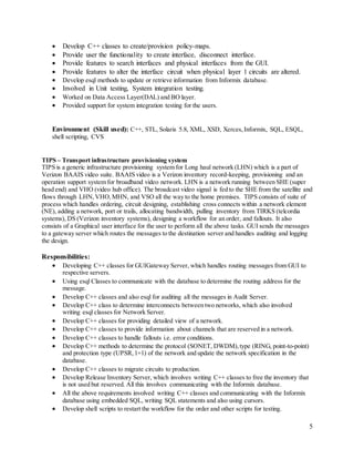 5
 Develop C++ classes to create/provision policy-maps.
 Provide user the functionality to create interface, disconnect interface.
 Provide features to search interfaces and physical interfaces from the GUI.
 Provide features to alter the interface circuit when physical layer 1 circuits are altered.
 Develop esql methods to update or retrieve information from Informix database.
 Involved in Unit testing, System integration testing.
 Worked on Data Access Layer(DAL) and BO layer.
 Provided support for system integration testing for the users.
Environment (Skill used): C++, STL, Solaris 5.8, XML, XSD, Xerces,Informix, SQL, ESQL,
shell scripting, CVS
TIPS – Transport infrastructure provisioning system
TIPS is a generic infrastructure provisioning system for Long haul network (LHN) which is a part of
Verizon BAAIS video suite. BAAIS video is a Verizon inventory record-keeping, provisioning and an
operation support system for broadband video network. LHN is a network running between SHE (super
head end) and VHO (video hub office). The broadcast video signal is fed to the SHE from the satellite and
flows through LHN,VHO,MHN, and VSO all the way to the home premises. TIPS consists of suite of
process which handles ordering, circuit designing, establishing cross connects within a network element
(NE), adding a network, port or trails, allocating bandwidth, pulling inventory from TIRKS (telcordia
systems), DS (Verizon inventory systems), designing a workflow for an order, and fallouts. It also
consists of a Graphical user interface for the user to perform all the above tasks. GUI sends the messages
to a gateway server which routes the messages to the destination server and handles auditing and logging
the design.
Responsibilities:
 Developing C++ classes for GUIGateway Server, which handles routing messages from GUI to
respective servers.
 Using esql Classes to communicate with the database to determine the routing address for the
message.
 Develop C++ classes and also esql for auditing all the messages in Audit Server.
 Develop C++ class to determine interconnects between two networks, which also involved
writing esql classes for Network Server.
 Develop C++ classes for providing detailed view of a network.
 Develop C++ classes to provide information about channels that are reserved in a network.
 Develop C++ classes to handle fallouts i.e. error conditions.
 Develop C++ methods to determine the protocol (SONET, DWDM),type (RING, point-to-point)
and protection type (UPSR,1+1) of the network and update the network specification in the
database.
 Develop C++ classes to migrate circuits to production.
 Develop Release Inventory Server, which involves writing C++ classes to free the inventory that
is not used but reserved. All this involves communicating with the Informix database.
 All the above requirements involved writing C++ classes and communicating with the Informix
database using embedded SQL, writing SQL statements and also using cursors.
 Develop shell scripts to restart the workflow for the order and other scripts for testing.
 