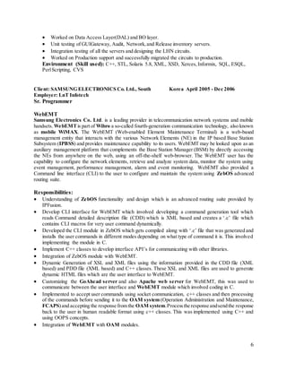 6
 Worked on Data Access Layer(DAL) and BO layer.
 Unit testing of GUIGateway, Audit, Network,and Release inventory servers.
 Integration testing of all the servers and designing the LHN circuits.
 Worked on Production support and successfully migrated the circuits to production.
Environment (Skill used): C++, STL, Solaris 5.8, XML, XSD, Xerces,Informix, SQL, ESQL,
PerlScripting, CVS
Client: SAMSUNG ELECTRONICS Co. Ltd., South Korea April 2005 - Dec 2006
Employer: LnT Infotech
Sr. Programmer
WebEMT
Samsung Electronics Co. Ltd. is a leading provider in telecommunication network systems and mobile
handsets. WebEMTis part of Wibro a so-called fourth-generation communication technology, also known
as mobile WiMAX. The WebEMT (Web-enabled Element Maintenance Terminal) is a web-based
management entity that interacts with the various Network Elements (NE) in the IP based Base Station
Subsystem (IPBSS) and provides maintenance capability to its users. WebEMT may be looked upon as an
auxiliary management platform that complements the Base Station Manager (BSM) by directly accessing
the NEs from anywhere on the web, using an off-the-shelf web-browser. The WebEMT user has the
capability to configure the network elements, retrieve and analyze system data, monitor the system using
event management, performance management, alarm and event monitoring. WebEMT also provided a
Command line interface (CLI) to the user to configure and maintain the system using ZebOS advanced
routing suite.
Responsibilities:
 Understanding of ZebOS functionality and design which is an advanced routing suite provided by
IPFusion.
 Develop CLI interface for WebEMT which involved developing a command generation tool which
reads Command detailed description file (CDD) which is XML based and creates a ‘.c’ file which
contains CLI macros for very user command dynamically.
 Developed the CLI module in ZebOS which gets compiled along with ‘.c’ file that was generated and
installs the user commands in different modes depending on what type of command it is. This involved
implementing the module in C.
 Implement C++ classes to develop interface API’s for communicating with other libraries.
 Integration of ZebOS module with WebEMT.
 Dynamic Generation of XSL and XML files using the information provided in the CDD file (XML
based) and PDD file (XML based) and C++ classes. These XSL and XML files are used to generate
dynamic HTML files which are the user interface to WebEMT.
 Customizing the GoAhead server and also Apache web server for WebEMT, this was used to
communicate between the user interface and WebEMT module which involved coding in C.
 Implemented to accept user commands using socket communication, c++ classes and then processing
of the commands before sending it to the OAM system (Operation Administration and Maintenance,
FCAPS)and accepting the response from the OAM system.Processthe response andsendthe response
back to the user in human readable format using c++ classes. This was implemented using C++ and
using OOPS concepts.
 Integration of WebEMT with OAM modules.
 