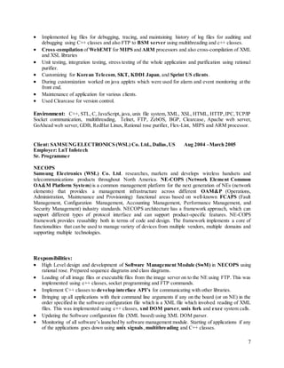 7
 Implemented log files for debugging, tracing, and maintaining history of log files for auditing and
debugging using C++ classes and also FTP to BSM server using multithreading and c++ classes.
 Cross-compilation of WebEMT for MIPS and ARM processors and also cross-compilation of XML
and XSL libraries
 Unit testing, integration testing, stress testing of the whole application and purification using rational
purifier.
 Customizing for Korean Telecom, SKT, KDDI Japan, and Sprint US clients.
 During customization worked on java applets which were used for alarm and event monitoring at the
front end.
 Maintenance of application for various clients.
 Used Clearcase for version control.
Environment: C++, STL, C, JavaScript, java, unix file system,XML, XSL, HTML, HTTP,IPC,TCP/IP
Socket communication, multithreading, Telnet, FTP, ZebOS, BGP, Clearcase, Apache web server,
GoAhead web server, GDB, RedHat Linux, Rational rose purifier, Flex-Lint, MIPS and ARM processor.
Client: SAMSUNG ELECTRONICS (WSL) Co. Ltd., Dallas,US Aug 2004 –March 2005
Employer: LnT Infotech
Sr. Programmer
NECOPS
Samsung Electronics (WSL) Co. Ltd. researches, markets and develops wireless handsets and
telecommunications products throughout North America. NE-COPS (Network Element Common
OA&M Platform System) is a common management platform for the next generation of NEs (network
elements) that provides a management infrastructure across different OAM&P (Operations,
Administration, Maintenance and Provisioning) functional areas based on well-known FCAPS (Fault
Management, Configuration Management, Accounting Management, Performance Management, and
Security Management) industry standards. NECOPS architecture has a framework approach, which can
support different types of protocol interface and can support product-specific features. NE-COPS
framework provides reusability both in terms of code and design. The framework implements a core of
functionalities that can be used to manage variety of devices from multiple vendors, multiple domains and
supporting multiple technologies.
Responsibilities:
 High Level design and development of Software Management Module (SwM) in NECOPS using
rational rose. Prepared sequence diagrams and class diagrams.
 Loading of all image files or executable files from the image server on to the NE using FTP. This was
implemented using c++ classes, socket programming and FTP commands.
 Implement C++ classes to develop interface API’s for communicating with other libraries.
 Bringing up all applications with their command line arguments if any on the board (or on NE) in the
order specified in the software configuration file which is a XML file which involved reading of XML
files. This was implemented using c++ classes, xml DOM parser, unix fork and exec system calls.
 Updating the Software configuration file (XML based) using XML DOM parser.
 Monitoring of all software’s launched by software management module. Starting of applications if any
of the applications goes down using unix signals, multithreading and C++ classes.
 