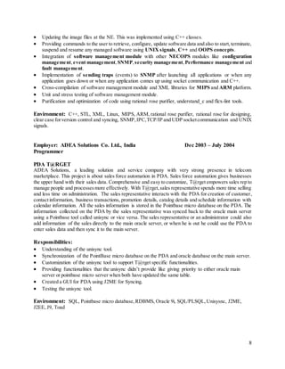 8
 Updating the image files at the NE. This was implemented using C++ classes.
 Providing commands to the user to retrieve, configure, update software data and also to start,terminate,
suspend and resume any managed software using UNIX signals, C++ and OOPS concepts.
 Integration of software management module with other NECOPS modules like configuration
management, event management,SNMP,security management,Performance management and
fault management.
 Implementation of sending traps (events) to SNMP after launching all applications or when any
application goes down or when any application comes up using socket communication and C++.
 Cross-compilation of software management module and XML libraries for MIPS and ARM platform.
 Unit and stress testing of software management module.
 Purification and optimization of code using rational rose purifier, understand_c and flex-lint tools.
Environment: C++, STL, XML, Linux, MIPS, ARM, rational rose purifier, rational rose for designing,
clear case forversion control and syncing, SNMP,IPC,TCP/IP and UDP socketcommunication and UNIX
signals.
Employer: ADEA Solutions Co. Ltd., India Dec 2003 – July 2004
Programmer
PDA T@RGET
ADEA Solutions, a leading solution and service company with very strong presence in telecom
marketplace. This project is about sales force automation in PDA. Sales force automation gives businesses
the upper hand with their sales data. Comprehensive and easy to customize, T@rget empowers sales rep to
manage people and processesmore effectively. With T@rget,sales representative spends more time selling
and less time on administration. The sales representative interacts with the PDA for creation of customer,
contactinformation, business transactions, promotion details, catalog details and schedule information with
calendar information. All the sales information is stored in the Pointbase micro database on the PDA. The
information collected on the PDA by the sales representative was synced back to the oracle main server
using a Pointbase tool called unisync or vice versa. The sales representative or an administrator could also
add information of the sales directly to the main oracle server, or when he is out he could use the PDA to
enter sales data and then sync it to the main server.
Responsibilities:
 Understanding of the unisync tool.
 Synchronization of the PointBase micro database on the PDA and oracle database on the main server.
 Customization of the unisync tool to support T@rget specific functionalities.
 Providing functionalities that the unisync didn’t provide like giving priority to either oracle main
server or pointbase micro server when both have updated the same table.
 Created a GUI for PDA using J2ME for Syncing.
 Testing the unisync tool.
Environment: SQL, Pointbase micro database,RDBMS, Oracle 9i, SQL/PLSQL,Unisysnc, J2ME,
J2EE, J9, Toad
 