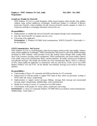 9
Employer: WDC Solutions Pvt Ltd., India Mar 2003 – Dec 2003
Programmer
SerialCom Module for PocketPc
WDC Solutions Pvt Ltd. is a small Bangalore, Indian based company which provides data mobility
solutions using wireless middleware technologies. SerialComm module is a collection of libraries
ported into PocketPc, which establishes the link between PocketPc and the computer to which it is
connected, and helps in exchanging information between the two.
Responsibilities:
 Implementation to establish link between PocketPc and computer through serial communication.
 Sync files from PocketPC to Computer and vice versa.
 Unit testing of the application.
Environment: C, Windows NT/2000, Serial communication, WINCE,PocketPC,Visual studio c++
for development.
GSM Communication Sub System
WDC Solutions Pvt Ltd. is a small Bangalore, India based company which provides data mobility solutions
using wirelessmiddleware technologies. GSM Communication Sub System is a part of the MobiPro product
developed by WDC Solutions which provided service like booking tickets through SMS, sending SMS
alerts to the customers, tracking courier consignments. GSM communication sub system module connects
to the mobile using serial communication library and then initializes the mobile and processes all inbound
and outbound messages. This module also includes the serial communication library, which is a collection
of APIs, which enables the application to communicate with any serial device. In this case it was a GSM
Modem (NOKIA 7110 and 5110). All the inbound and outbound messages were stored in MSAccess
database.
Responsibilities:
 Understanding of Hayes AT commands and GSM specification for AT commands.
 Enhancement of ATSerial module to support PDU mode of data, which was previously working in
TEXT mode only using C programming.
 Implementation to support normal messages, blinking message, flash message and concatenated
message using C programming, multithreading, serial communication.
 Module level testing of various AT command set for GSM modem.
 Customization of the product for various clients, maintenance and testing.
Environment: C, Hayes AT commands,Windows NT/2000, MSAccess database,Serialcommunication,
Multithreading, Visual studio c++
 