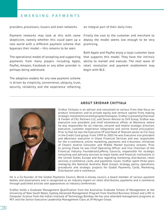 10
E M E R G I N G P A Y M E N T S
10
providers, processors, issuers and even networks.
Payment networks may look at this with some
skepticism, namely whether this could open up a
new world with a different payment scheme that
bypasses their model – this remains to be seen.
The operational model of accepting and supporting
payments from many players including Apple,
PayPal, Amazon, Facebook or any other provider is
perhaps being addressed.
The adoption models for any new payment scheme
is driven by simplicity, convenience, ubiquity, trust,
security, reliability and the experience reflecting
an integral part of their daily lives.
Finally the cost to the customer and merchant to
deploy the model seems low enough to be very
promising.
Both Apple and PayPal enjoy a loyal customer base
that supports this model. They have the intrinsic
ability to market and execute. The next wave of
retail revolution and payment enablement may
begin with BLE.
ABOUT SRIDHAR CHITYALA
Sridhar Chityala is an advisor and consultant to various firms that focus on
product innovation, and to private equity and venture capital firms making
strategic investments on emerging technologies. Sridhar is presentlyChairman
& Fonder of CKL Partners LLC, and Senior Advisor to SVX Group. Sridhar was
executive vice president and chief eCommerce officer at Wachovia, where
he was responsible for all internet, intranet and mobile strategic direction,
execution, customer experience integration and online brand articulation.
Prior to that he was the Executive VP and Head of Telecom sector at Citi Corp
in the Credit Card group. From 1999 to 2005 he was Executive vice president
and eBusiness executive in Chase Financial Services and was responsible
for the e-commerce, online marketing, payments and e-business initiatives
of Chase’s diverse Consumer and Middle Market business streams. Prior
to joining Chase he was Chief Operating Officer and Vice Chairman of the
Financial Industry Foundation/Lafferty Councils, responsible for strategic
consulting and advisory services to major banks and financial institutions in
the United States, Europe and Asia regarding marketing, distribution, retail
services, e-commerce, cards, and payments issues. Sridhar spent three years
managing the National Australia Bank Group’s strategy, policy, operations,
procedures and strategic projects for Global Payments, Cards, Marketing,
Distribution and e-commerce.
He is a Co-founder of the Global Payments Council, World e-money council, a board member of various payment
bodies and associations and is recognized as an industry expert on retail distribution, payments and e-commerce
through published articles and appearances at industry conferences.
Sridhar holds a Graduate Management Qualification from the Australian Graduate School of Management at the
University of New South Wales, Sydney, Advanced Management Program from Stanford Business School and a MS in
Computer Science from the Indian Institute of Technology, Bombay. He has also attended management programs at
MIT and the Senior Executive Leadership Management Class at JP Morgan Chase.
 