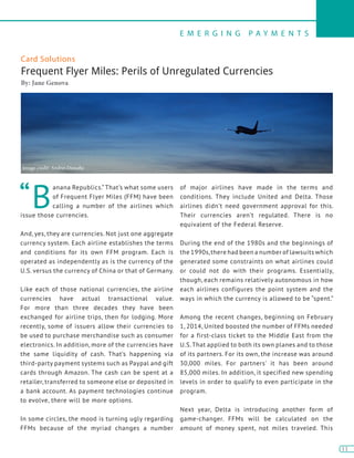 E M E R G I N G P A Y M E N T S
11
11
Card Solutions
Frequent Flyer Miles: Perils of Unregulated Currencies
By: Jane Genova
“B
anana Republics.” That’s what some users
of Frequent Flyer Miles (FFM) have been
calling a number of the airlines which
issue those currencies.
And, yes, they are currencies. Not just one aggregate
currency system. Each airline establishes the terms
and conditions for its own FFM program. Each is
operated as independently as is the currency of the
U.S. versus the currency of China or that of Germany.
Like each of those national currencies, the airline
currencies have actual transactional value.
For more than three decades they have been
exchanged for airline trips, then for lodging. More
recently, some of issuers allow their currencies to
be used to purchase merchandise such as consumer
electronics. In addition, more of the currencies have
the same liquidity of cash. That’s happening via
third-party payment systems such as Paypal and gift
cards through Amazon. The cash can be spent at a
retailer, transferred to someone else or deposited in
a bank account. As payment technologies continue
to evolve, there will be more options.
In some circles, the mood is turning ugly regarding
FFMs because of the myriad changes a number
of major airlines have made in the terms and
conditions. They include United and Delta. Those
airlines didn’t need government approval for this.
Their currencies aren’t regulated. There is no
equivalent of the Federal Reserve.
During the end of the 1980s and the beginnings of
the 1990s,there had been a number of lawsuits which
generated some constraints on what airlines could
or could not do with their programs. Essentially,
though, each remains relatively autonomous in how
each airlines configures the point system and the
ways in which the currency is allowed to be “spent.”
Among the recent changes, beginning on February
1, 2014, United boosted the number of FFMs needed
for a first-class ticket to the Middle East from the
U.S.That applied to both its own planes and to those
of its partners. For its own, the increase was around
30,000 miles. For partners’ it has been around
85,000 miles. In addition, it specified new spending
levels in order to qualify to even participate in the
program.
Next year, Delta is introducing another form of
game-changer. FFMs will be calculated on the
amount of money spent, not miles traveled. This
Image credit: Andrei Dimofte
 