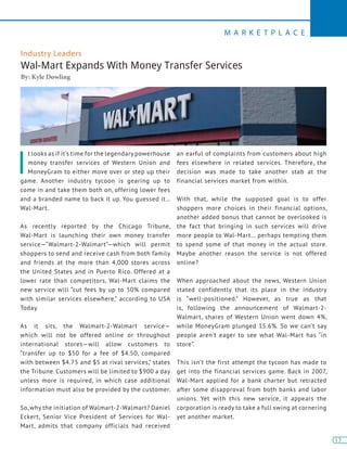 13
M A R K E T P L A C E
13
Industry Leaders
Wal-Mart Expands With Money Transfer Services
By: Kyle Dowling
I
t looks as if it’s time for the legendary powerhouse
money transfer services of Western Union and
MoneyGram to either move over or step up their
game. Another industry tycoon is gearing up to
come in and take them both on, offering lower fees
and a branded name to back it up. You guessed it…
Wal-Mart.
As recently reported by the Chicago Tribune,
Wal-Mart is launching their own money transfer
service—“Walmart-2-Walmart”—which will permit
shoppers to send and receive cash from both family
and friends at the more than 4,000 stores across
the United States and in Puerto Rico. Offered at a
lower rate than competitors, Wal-Mart claims the
new service will “cut fees by up to 50% compared
with similar services elsewhere,” according to USA
Today.
As it sits, the Walmart-2-Walmart service—
which will not be offered online or throughout
international stores—will allow customers to
“transfer up to $50 for a fee of $4.50, compared
with between $4.75 and $5 at rival services,” states
the Tribune. Customers will be limited to $900 a day
unless more is required, in which case additional
information must also be provided by the customer.
So, why the initiation of Walmart-2-Walmart? Daniel
Eckert, Senior Vice President of Services for Wal-
Mart, admits that company officials had received
an earful of complaints from customers about high
fees elsewhere in related services. Therefore, the
decision was made to take another stab at the
financial services market from within.
With that, while the supposed goal is to offer
shoppers more choices in their financial options,
another added bonus that cannot be overlooked is
the fact that bringing in such services will drive
more people to Wal-Mart… perhaps tempting them
to spend some of that money in the actual store.
Maybe another reason the service is not offered
online?
When approached about the news, Western Union
stated confidently that its place in the industry
is “well-positioned.” However, as true as that
is, following the announcement of Walmart-2-
Walmart, shares of Western Union went down 4%,
while MoneyGram plunged 15.6%. So we can’t say
people aren’t eager to see what Wal-Mart has “in
store”.
This isn’t the first attempt the tycoon has made to
get into the financial services game. Back in 2007,
Wal-Mart applied for a bank charter but retracted
after some disapproval from both banks and labor
unions. Yet with this new service, it appears the
corporation is ready to take a full swing at cornering
yet another market.
 