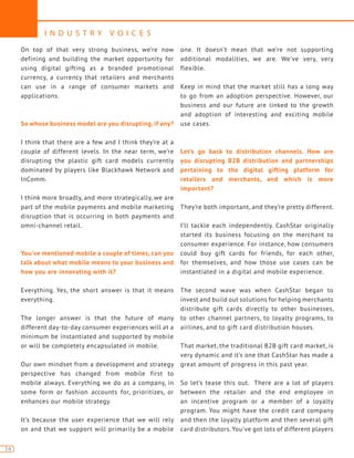 I N D U S T R Y V O I C E S
16
On top of that very strong business, we’re now
defining and building the market opportunity for
using digital gifting as a branded promotional
currency, a currency that retailers and merchants
can use in a range of consumer markets and
applications.
So whose business model are you disrupting, if any?
I think that there are a few and I think they’re at a
couple of different levels. In the near term, we’re
disrupting the plastic gift card models currently
dominated by players like Blackhawk Network and
InComm.
I think more broadly, and more strategically, we are
part of the mobile payments and mobile marketing
disruption that is occurring in both payments and
omni-channel retail.
You’ve mentioned mobile a couple of times, can you
talk about what mobile means to your business and
how you are innovating with it?
Everything. Yes, the short answer is that it means
everything.
The longer answer is that the future of many
different day-to-day consumer experiences will at a
minimum be instantiated and supported by mobile
or will be completely encapsulated in mobile.
Our own mindset from a development and strategy
perspective has changed from mobile first to
mobile always. Everything we do as a company, in
some form or fashion accounts for, prioritizes, or
enhances our mobile strategy.
It’s because the user experience that we will rely
on and that we support will primarily be a mobile
one. It doesn’t mean that we’re not supporting
additional modalities, we are. We’ve very, very
flexible.
Keep in mind that the market still has a long way
to go from an adoption perspective. However, our
business and our future are linked to the growth
and adoption of interesting and exciting mobile
use cases.
Let’s go back to distribution channels. How are
you disrupting B2B distribution and partnerships
pertaining to the digital gifting platform for
retailers and merchants, and which is more
important?
They’re both important, and they’re pretty different.
I’ll tackle each independently. CashStar originally
started its business focusing on the merchant to
consumer experience. For instance, how consumers
could buy gift cards for friends, for each other,
for themselves, and how those use cases can be
instantiated in a digital and mobile experience.
The second wave was when CashStar began to
invest and build out solutions for helping merchants
distribute gift cards directly to other businesses,
to other channel partners, to loyalty programs, to
airlines, and to gift card distribution houses.
That market, the traditional B2B gift card market, is
very dynamic and it’s one that CashStar has made a
great amount of progress in this past year.
So let’s tease this out. There are a lot of players
between the retailer and the end employee in
an incentive program or a member of a loyalty
program. You might have the credit card company
and then the loyalty platform and then several gift
card distributors. You’ve got lots of different players
 