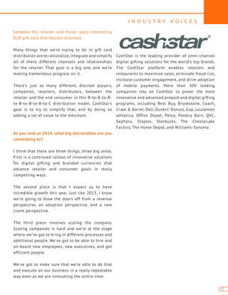 I N D U S T R Y V O I C E S
17
between the retailer and these really interesting
B2B gift card distribution channels.
Many things that we’re trying to do in gift card
distribution are to rationalize,integrate and simplify
all of these different channels and relationships
for the retailer. That goal is a big one, and we’re
making tremendous progress on it.
There’s just so many different, discreet players,
companies, resellers, distributors, between the
retailer and the end consumer in this B-to-B-to-B-
to-B-to-B-to-B-to-C distribution model. CashStar’s
goal is to try to simplify that, and by doing so
adding a lot of value to the merchant.
As you look at 2014, what big deliverables are you
committing to?
I think that there are three things, three big areas.
First is a continued rollout of innovative solutions
for digital gifting and branded currencies that
advance retailer and consumer goals in really
compelling ways.
The second piece is that I expect us to have
incredible growth this year. Just like 2013, I know
we’re going to blow the doors off from a revenue
perspective, an adoption perspective, and a new
client perspective.
The third piece involves scaling the company.
Scaling companies is hard and we’re at the stage
where we’ve got to bring in different processes and
additional people. We’ve got to be able to hire and
on-board new employees, new executives, and get
efficient people.
We’ve got to make sure that we’re able to do that
and execute on our business in a really repeatable
way even as we are innovating the entire time.
CashStar is the leading provider of omni-channel
digital gifting solutions for the world’s top brands.
The CashStar platform enables retailers and
restaurants to maximize sales, eliminate fraud risk,
increase customer engagement, and drive adoption
of mobile payments. More than 300 leading
companies rely on CashStar to power the most
innovative and advanced prepaid and digital gifting
programs, including Best Buy, Brookstone, Coach,
Crate & Barrel, Dell, Dunkin’ Donuts, Gap, lululemon
athletica, Office Depot, Petco, Pottery Barn, QVC,
Sephora, Staples, Starbucks, The Cheesecake
Factory, The Home Depot, and Williams-Sonoma.
 