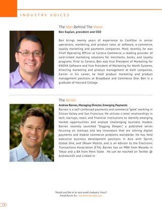 I N D U S T R Y V O I C E S
18
Would you like to be next week’s Industry Voice?
Email Kevin Xu - kxu@lamilmedia.com
Andrew Barnes, Managing Director, Emerging Payments
Barnes is a self-confessed payments and commerce “geek” working in
Silicon Valley and San Francisco. He utilizes c-level relationships in
tech, startups, retail, and financial institutions to identify emerging
market opportunities and analyze challenging business models.
Barnes recently launched “Digging Deeper,” a published series
focusing on startups and key innovators that are solving digital
payments and mobile commerce problems worldwide. He has held
executive business development positions in Asia with Sprint,
Global One, and 2Roam Mobile, and is an Advisor to the Electronic
Transactions Association (ETA). Barnes has an MBA from Waseda in
Tokyo and a BA from Penn State. He can be reached on Twitter @
AndrewinSV and Linked-in
Ben Kaplan, president and CEO
Ben brings twenty years of experience to CashStar in senior
operations, marketing, and product roles at software, e-commerce,
loyalty marketing and payments companies. Most recently, he was
Chief Operating Officer at Cartera Commerce, a leading provider of
card-linked marketing solutions for merchants, banks, and loyalty
programs. Prior to Cartera, Ben was Vice President of Marketing for
KNOVA Software and Vice President of Marketing for North Systems,
directing marketing and product management at both companies.
Earlier in his career, he held product marketing and product
management positions at Broadbase and Commerce One. Ben is a
graduate of Harvard College.
The Man Behind The Voice
The Writer
 