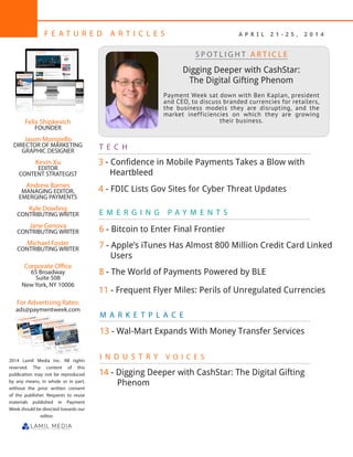 2
F E A T U R E D A R T I C L E S
Felix Shipkevich
FOUNDER
Jason Mongiello
DIRECTOR OF MARKETING
GRAPHIC DESIGNER
Kevin Xu
EDITOR
CONTENT STRATEGIST
Andrew Barnes
MANAGING EDITOR,
EMERGING PAYMENTS
Kyle Dowling
CONTRIBUTING WRITER
Jane Genova
CONTRIBUTING WRITER
Michael Foster
CONTRIBUTING WRITER
Corporate Office
65 Broadway
Suite 508
New York, NY 10006
For Advertising Rates:
ads@paymentweek.com
2014 Lamil Media Inc. All rights
reserved. The content of this
publication may not be reproduced
by any means, in whole or in part,
without the prior written consent
of the publisher. Requests to reuse
materials published in Payment
Week should be directed towards our
editor.
M A R K E T P L A C E
T E C H
E M E R G I N G P A Y M E N T S
Digging Deeper with CashStar:
The Digital Gifting Phenom
Payment Week sat down with Ben Kaplan, president
and CEO, to discuss branded currencies for retailers,
the business models they are disrupting, and the
market inefficiencies on which they are growing
their business.
S P O T L I G H T A R T I C L E
4 - FDIC Lists Gov Sites for Cyber Threat Updates
3 - Confidence in Mobile Payments Takes a Blow with 	 	
Heartbleed
I N D U S T R Y V O I C E S
6 - Bitcoin to Enter Final Frontier
7 - Apple’s iTunes Has Almost 800 Million Credit Card Linked	
Users
A P R I L 2 1 - 2 5 , 2 0 1 4
8 - The World of Payments Powered by BLE
14 - Digging Deeper with CashStar: The Digital Gifting 	
Phenom
11 - Frequent Flyer Miles: Perils of Unregulated Currencies
13 - Wal-Mart Expands With Money Transfer Services
 