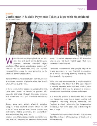 T E C H
3
Mobile
Confidence in Mobile Payments Takes a Blow with Heartbleed
By: Michael Foster
W
hile Heartbleed highlighted the security
risks that still exist online, banking and
payments services remained largely
unaffected. Most banks’ websites and apps weren’t
affected by the Heartbleed bug that exposed
vulnerabilities across the web, according to the
American Banking Association.
However, the bug has a lot of users worried, because
it impacted a number of popular sites, like Twitter,
Gmail, OkCupid, and Flickr.
In these cases, mobile apps were just as vulnerable,
since they connect to servers to process data
requests encrypted through OpenSSL, meaning
that a user who sticks just to mobile was equally
at risk.
Google apps were widely affected, including
Google’s in-app payment system, which has left
a lot of users worried that online transactions,
particularly mobile payments, are substantially
less secure than they really are.
Smaller apps that process mobile payments were
also affected, according to Trendmicro.com, which
found 39 online payment-related, 10 shopping-
related, and 15 bank-related apps that were
vulnerable to Heartbleed.
TrendLabs recommended that people “lay off the
in-app purchases or any financial transactions
for a while (including banking activities)” until
developers fix the problem.
While this may seem excessive to mobile payment
professionals who know that the vast majority
of mobile payment apps and web services were
not affected by the bug, the problem is a serious
headwind for the mobile payment movement.
In a move to prevent a Heartbleed Part II from
ever happening, more than a dozen leading tech
companies including Google, Microsoft, and
Facebook are bank rolling the Core Infrastructure
Initiative, a non-profit dedicated to bettering the
web at large.
The Core Infrastructure Initiative will first focus on
OpenSSL, in hopes of improving a critical part of
online security.
Image credit: snoopsmaus
 