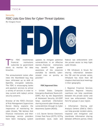 4
T E C H
4
Security
FDIC Lists Gov Sites for Cyber Threat Updates
By: Gregory Sweet
T
he FDIC recommends
financial institutions
subscribe to government
alerts to monitor for data
breaches.
The announcement comes after
news the Heartbleed bug may
have infiltrated up to 66% of
OpenSSL encrypted websites.
The FDIC is encouraging banks
and payment services to utilize
a variety of services in order to
stay current with today’s online
security concerns.
Director of the FDIC’s Division
of Risk Management Supervision
Dorren Eberly explains the
importance of monitoring for
cyber threats, “We believe that
financial institutions and their
technology service providers
have been managing system
updates to mitigate potential
vulnerabilities in an effective
manner…financial institutions
may benefit from greater
awareness of the resources
available to identify cyber-
related risks as quickly as
possible.”
FDIC Approved Sites
• United States Computer
Emergency Readiness Teams (US-
CERT). Run by the Department
of Homeland Security, US-CERT
helps coordinate information
sharing around cyber threats and
vulnerabilities through its Cyber
Awareness System (NCAS).
• U.S. Secret Service Electronic
Crimes Task Force (ECTF). ECTFg
coordinates local, state and
federal law enforcement with
the private sector to help fight
cyber threats.
• FBI InfraGard. A forum for
sharing information between
the FBI and the private sector,
InfraGard has more than 60
chapters that host local meetings
in their geography.
• Regional Financial Services
Coalitions. Regional industry
coalitions can help coordinate
between the private sector and
local law enforcement. Check
here for groups in your region.
• Information Sharing and
Analysis Centers (ISAC’s). ISAC’s
can help provide incident alerts,
response and mitigation and
coordinate information sharing
between different parties. Check
 