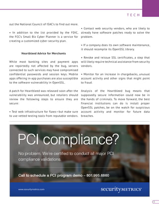 T E C H
5
out the National Council of ISAC’s to find out more.
• In addition to the list provided by the FDIC,
the FCC’s Small Biz Cyber Planner is a service for
creating a customized cyber-security plan.
Heartbleed Advice for Merchants
While most banking sites and payment apps
are reportedly not affected by the bug, servers
connected to such services may have compromised
confidential passwords and session keys. Mobile
apps offering in-app purchases are also susceptible
to the software vulnerability in OpenSSL.
A patch for Heartbleed was released soon after the
vulnerability was announced, but retailers should
review the following steps to ensure they are
secure:
• Test web infrastructure for flaws—but make sure
to use vetted testing tools from reputable vendors.
• Contact web security vendors, who are likely to
already have software patches ready to solve the
problem.
• If a company does its own software maintenance,
it should recompile its OpenSSL library.
• Revoke and reissue SSL certificates, a step that
will likely require technical assistance from security
vendors.
• Monitor for an increase in chargebacks, unusual
account activity and other signs that might point
to fraud.
Analysis of the Heartbleed bug means that
supposedly secure information could now be in
the hands of criminals. To move forward, the best
financial institutions can do is install proper
OpenSSL patches, be on the watch for suspicious
account activity and monitor for future data
breaches.
 