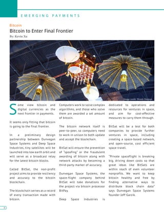 6
E M E R G I N G P A Y M E N T S
6
Bitcoin
Bitcoin to Enter Final Frontier
By: Kevin Xu
S
ome view bitcoin and
digital currencies as the
next frontier in payments.
It seems only fitting that bitcoin
is going to the final frontier.
In a preliminary design
partnership between Dunvegan
Space Systems and Deep Space
Industries, tiny satellites will be
launched into low earth orbit and
will serve as a broadcast relay
for the latest bitcoin blocks.
Called BitSat, the non-profit
project aims to provide resiliency
and accuracy to the bitcoin
blockchain.
The blockchain serves as a record
of every transaction made with
bitcoin.
Computers work to solve complex
algorithms, and those who solve
them are awarded a set amount
of bitcoin.
The bitcoin network itself is
peer-to-peer, so computers need
to work in unison to both update
and accept the blockchain.
BitSat will ensure the prevention
of “spoofing” or the fraudulent
awarding of bitcoin along with
network attacks by becoming a
third-party marker of accuracy.
Dunvegan Space Systems, the
space-flight company behind
BitSat will take donations for
the project via bitcoin processor
BitPay.
Deep Space Industries is
dedicated to operations and
resources for ventures in space,
and aim for cost-effective
measures to carry them through.
BitSat will be a test for both
companies to provide further
ventures in space, including
creating a space-based network,
and open-source, cost efficient
space travel.
“Private spaceflight is breaking
big, driving down costs so that
great ideas like BitSats are
within reach of even volunteer
nonprofits. We want to keep
bitcoin healthy and free by
finding alternative ways to
distribute block chain data”
says Dunvegan Space Systems
founder Jeff Garzik.
Image credit: Wendy Harman
 