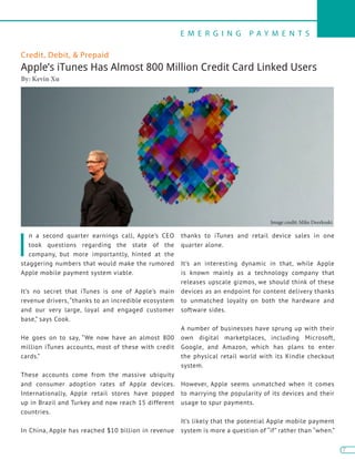 E M E R G I N G P A Y M E N T S
7
7
I
n a second quarter earnings call, Apple’s CEO
took questions regarding the state of the
company, but more importantly, hinted at the
staggering numbers that would make the rumored
Apple mobile payment system viable.
It’s no secret that iTunes is one of Apple’s main
revenue drivers, “thanks to an incredible ecosystem
and our very large, loyal and engaged customer
base,” says Cook.
He goes on to say, “We now have an almost 800
million iTunes accounts, most of these with credit
cards.”
These accounts come from the massive ubiquity
and consumer adoption rates of Apple devices.
Internationally, Apple retail stores have popped
up in Brazil and Turkey and now reach 15 different
countries.
In China, Apple has reached $10 billion in revenue
thanks to iTunes and retail device sales in one
quarter alone.
It’s an interesting dynamic in that, while Apple
is known mainly as a technology company that
releases upscale gizmos, we should think of these
devices as an endpoint for content delivery thanks
to unmatched loyalty on both the hardware and
software sides.
A number of businesses have sprung up with their
own digital marketplaces, including Microsoft,
Google, and Amazon, which has plans to enter
the physical retail world with its Kindle checkout
system.
However, Apple seems unmatched when it comes
to marrying the popularity of its devices and their
usage to spur payments.
It’s likely that the potential Apple mobile payment
system is more a question of “if” rather than “when.”
Credit, Debit, & Prepaid
Apple’s iTunes Has Almost 800 Million Credit Card Linked Users
By: Kevin Xu
Image credit: Mike Deerkoski
 